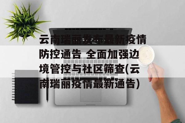 云南瑞丽发布最新疫情防控通告 全面加强边境管控与社区筛查(云南瑞丽疫情最新通告) 云南瑞丽发布最新疫情防控通告 全面加强边境管控与社区筛查(云南瑞丽疫情最新通告)